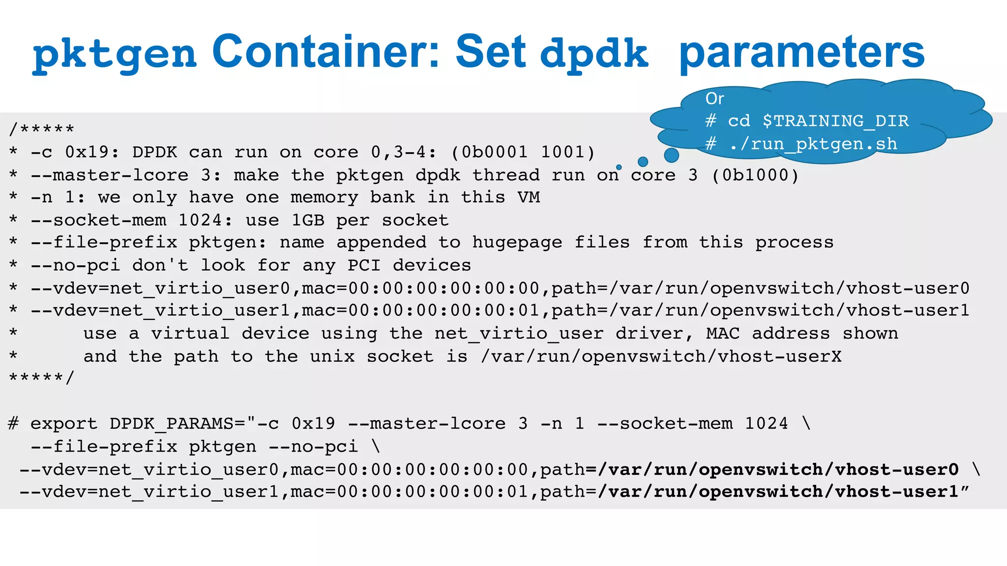 pktgen Container: Set dpdk parameters
27
/*****
* -c 0x19: DPDK can run on core 0,3-4: (0b0001 1001)
* --master-lcore 3: make the pktgen dpdk thread run on core 3 (0b1000)
* -n 1: we only have one memory bank in this VM
* --socket-mem 1024: use 1GB per socket
* --file-prefix pktgen: name appended to hugepage files from this process
* --no-pci don't look for any PCI devices
* --vdev=net_virtio_user0,mac=00:00:00:00:00:00,path=/var/run/openvswitch/vhost-user0
* --vdev=net_virtio_user1,mac=00:00:00:00:00:01,path=/var/run/openvswitch/vhost-user1
* use a virtual device using the net_virtio_user driver, MAC address shown
* and the path to the unix socket is /var/run/openvswitch/vhost-userX
*****/
# export DPDK_PARAMS="-c 0x19 --master-lcore 3 -n 1 --socket-mem 1024 
--file-prefix pktgen --no-pci 
--vdev=net_virtio_user0,mac=00:00:00:00:00:00,path=/var/run/openvswitch/vhost-user0 
--vdev=net_virtio_user1,mac=00:00:00:00:00:01,path=/var/run/openvswitch/vhost-user1”
Or	
# cd $TRAINING_DIR
# ./run_pktgen.sh
 