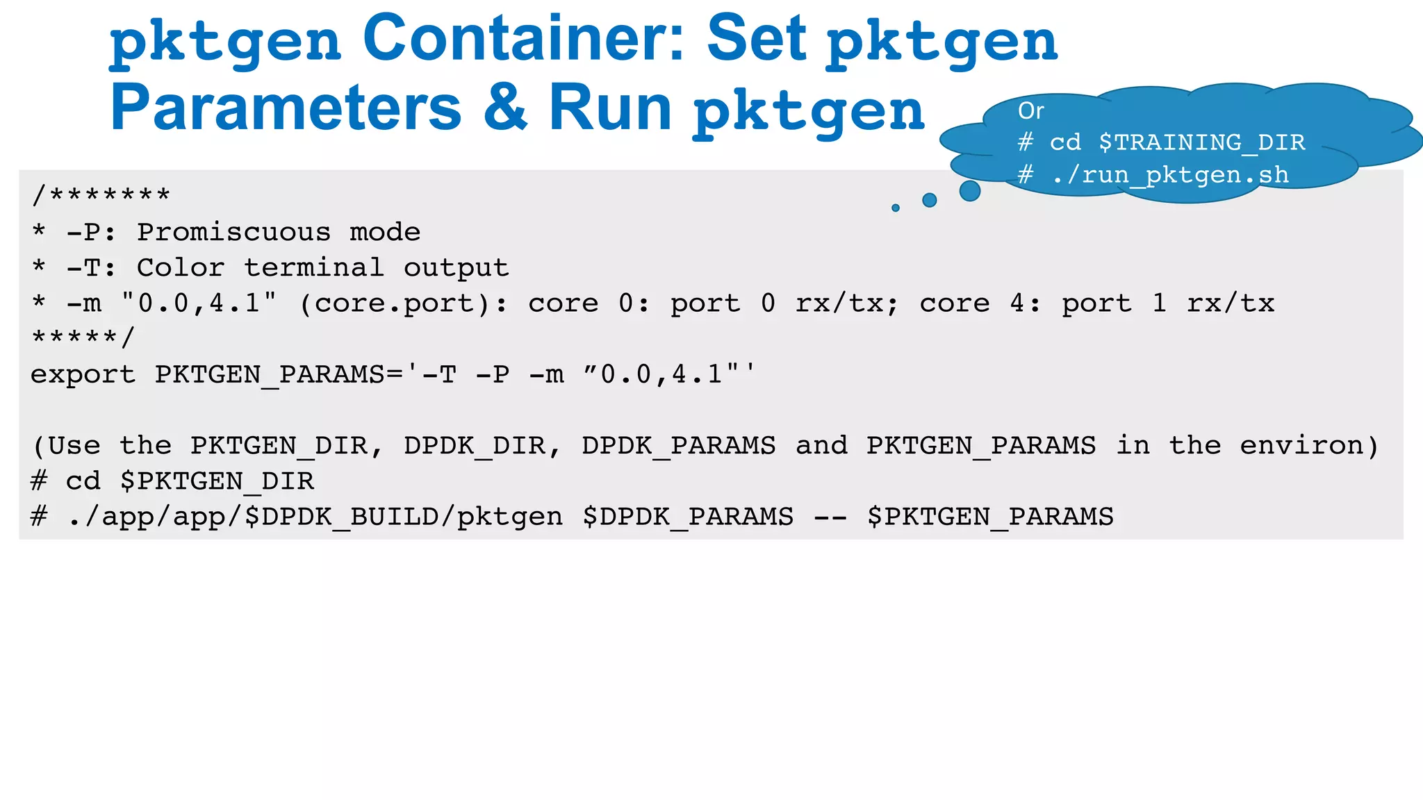 pktgen Container: Set pktgen
Parameters & Run pktgen
28
/*******
* -P: Promiscuous mode
* -T: Color terminal output
* -m "0.0,4.1" (core.port): core 0: port 0 rx/tx; core 4: port 1 rx/tx
*****/
export PKTGEN_PARAMS='-T -P -m ”0.0,4.1"'
(Use the PKTGEN_DIR, DPDK_DIR, DPDK_PARAMS and PKTGEN_PARAMS in the environ)
# cd $PKTGEN_DIR
# ./app/app/$DPDK_BUILD/pktgen $DPDK_PARAMS -- $PKTGEN_PARAMS
Or	
# cd $TRAINING_DIR
# ./run_pktgen.sh
 
