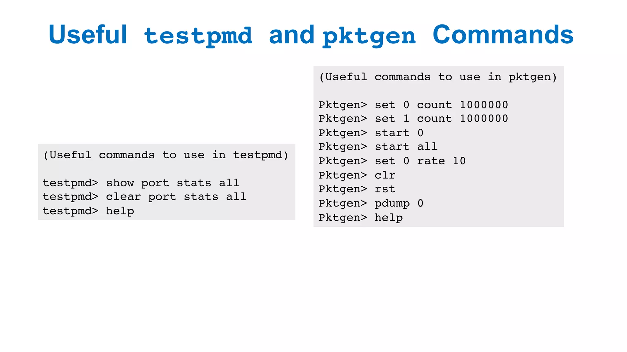 Useful testpmd and pktgen Commands
29
(Useful commands to use in testpmd)
testpmd> show port stats all
testpmd> clear port stats all
testpmd> help
(Useful commands to use in pktgen)
Pktgen> set 0 count 1000000
Pktgen> set 1 count 1000000
Pktgen> start 0
Pktgen> start all
Pktgen> set 0 rate 10
Pktgen> clr
Pktgen> rst
Pktgen> pdump 0
Pktgen> help
 
