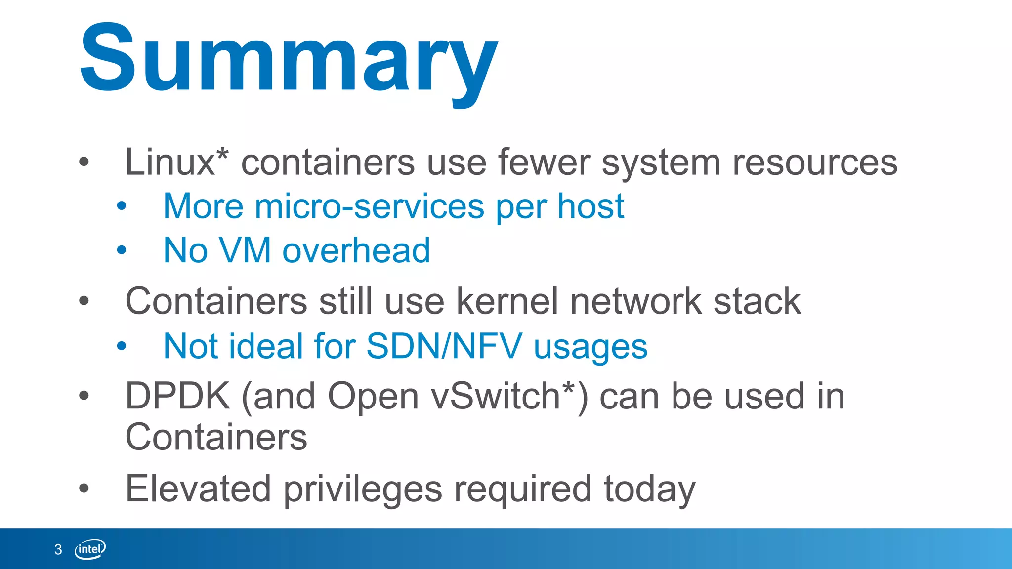 Summary
•  Linux* containers use fewer system resources
•  More micro-services per host
•  No VM overhead
•  Containers still use kernel network stack
•  Not ideal for SDN/NFV usages
•  DPDK (and Open vSwitch*) can be used in
Containers
•  Elevated privileges required today
3
 
