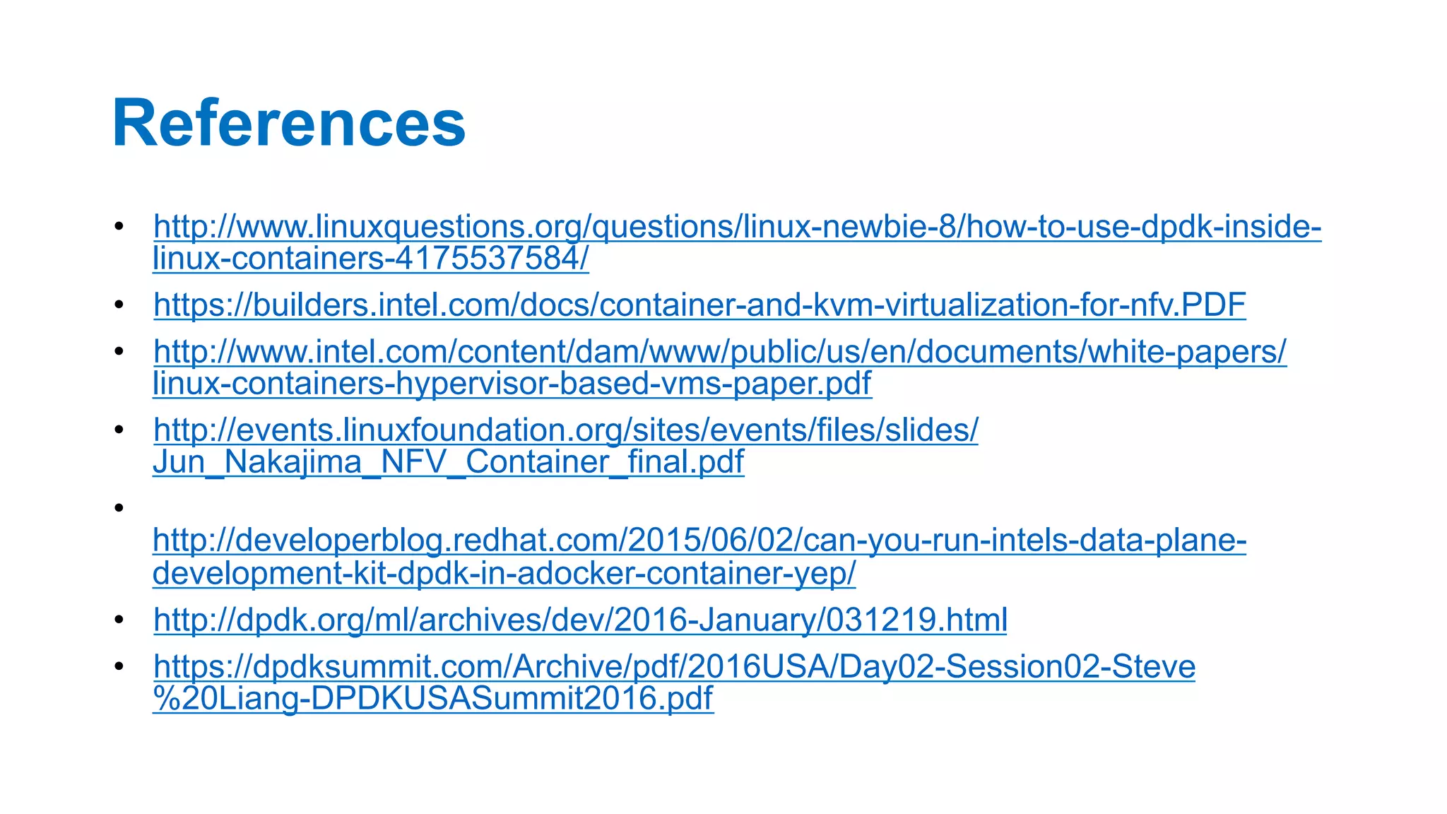 References
•  http://www.linuxquestions.org/questions/linux-newbie-8/how-to-use-dpdk-inside-
linux-containers-4175537584/
•  https://builders.intel.com/docs/container-and-kvm-virtualization-for-nfv.PDF
•  http://www.intel.com/content/dam/www/public/us/en/documents/white-papers/
linux-containers-hypervisor-based-vms-paper.pdf
•  http://events.linuxfoundation.org/sites/events/files/slides/
Jun_Nakajima_NFV_Container_final.pdf
• 
http://developerblog.redhat.com/2015/06/02/can-you-run-intels-data-plane-
development-kit-dpdk-in-adocker-container-yep/
•  http://dpdk.org/ml/archives/dev/2016-January/031219.html
•  https://dpdksummit.com/Archive/pdf/2016USA/Day02-Session02-Steve
%20Liang-DPDKUSASummit2016.pdf
34
 