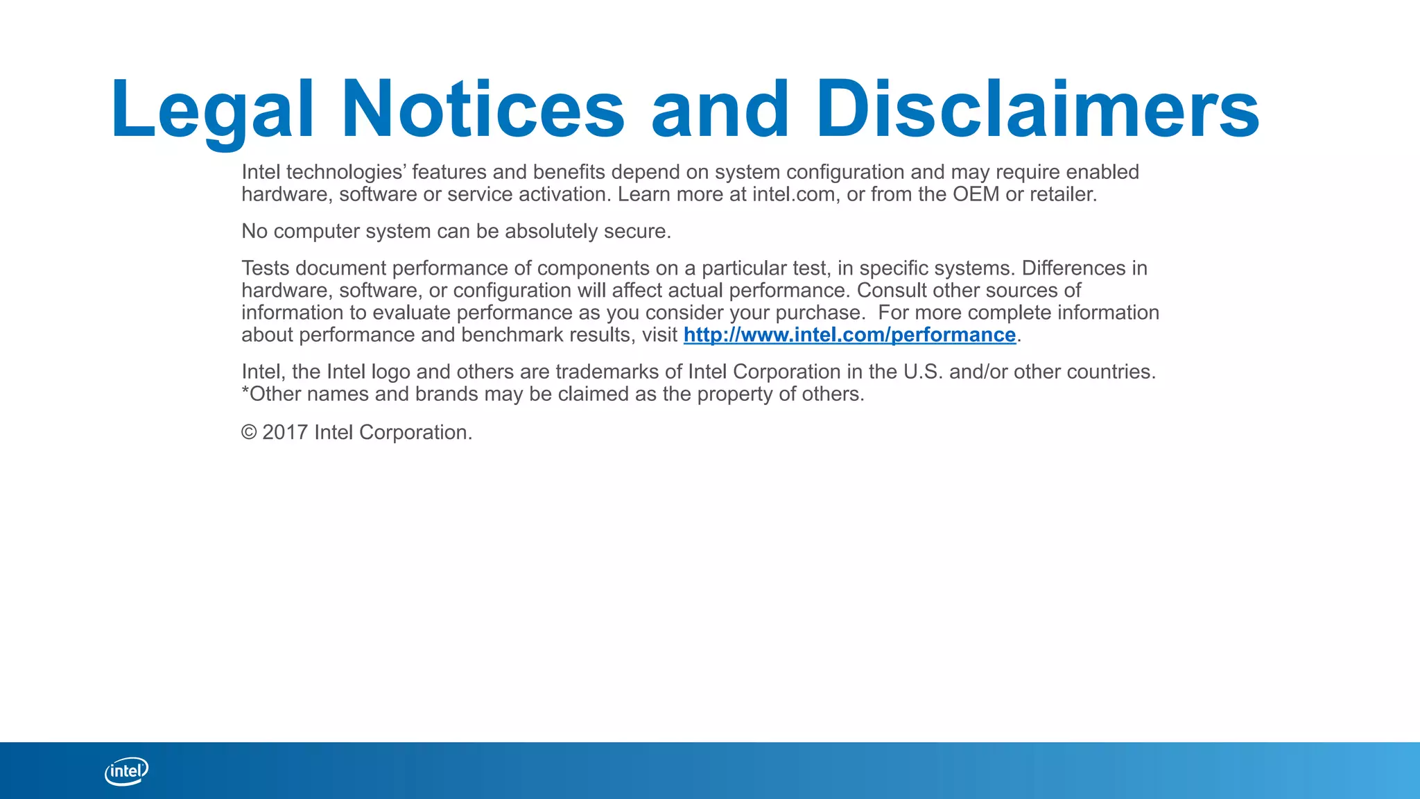 Legal Notices and Disclaimers
Intel technologies’ features and benefits depend on system configuration and may require enabled
hardware, software or service activation. Learn more at intel.com, or from the OEM or retailer.
No computer system can be absolutely secure.
Tests document performance of components on a particular test, in specific systems. Differences in
hardware, software, or configuration will affect actual performance. Consult other sources of
information to evaluate performance as you consider your purchase. For more complete information
about performance and benchmark results, visit http://www.intel.com/performance.
Intel, the Intel logo and others are trademarks of Intel Corporation in the U.S. and/or other countries.
*Other names and brands may be claimed as the property of others.
© 2017 Intel Corporation.
 