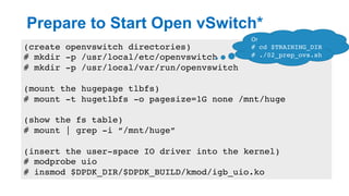 Prepare to Start Open vSwitch*
15
(create openvswitch directories)
# mkdir -p /usr/local/etc/openvswitch
# mkdir -p /usr/local/var/run/openvswitch
(mount the hugepage tlbfs)
# mount -t hugetlbfs -o pagesize=1G none /mnt/huge
(show the fs table)
# mount | grep -i “/mnt/huge”
(insert the user-space IO driver into the kernel)
# modprobe uio
# insmod $DPDK_DIR/$DPDK_BUILD/kmod/igb_uio.ko
Or	
# cd $TRAINING_DIR
# ./02_prep_ovs.sh
 