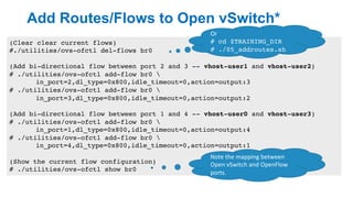 Add Routes/Flows to Open vSwitch*
18
(Clear clear current flows)
#./utilities/ovs-ofctl del-flows br0
(Add bi-directional flow between port 2 and 3 -- vhost-user1 and vhost-user2)
# ./utilities/ovs-ofctl add-flow br0 
in_port=2,dl_type=0x800,idle_timeout=0,action=output:3
# ./utilities/ovs-ofctl add-flow br0 
in_port=3,dl_type=0x800,idle_timeout=0,action=output:2
(Add bi-directional flow between port 1 and 4 -- vhost-user0 and vhost-user3)
# ./utilities/ovs-ofctl add-flow br0 
in_port=1,dl_type=0x800,idle_timeout=0,action=output:4
# ./utilities/ovs-ofctl add-flow br0 
in_port=4,dl_type=0x800,idle_timeout=0,action=output:1
(Show the current flow configuration)
# ./utilities/ovs-ofctl show br0
Or	
# cd $TRAINING_DIR
# ./05_addroutes.sh
Note	the	mapping	between	
Open	vSwitch	and	OpenFlow	
ports.
 