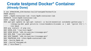 Create testpmd Docker* Container
(Already Done)
19
$ cat $TRAINING_DIR/docker-build/testpmd/Dockerfile
FROM ubuntu
COPY ./dpdk-container-lab /root/dpdk-container-lab
WORKDIR /root/dpdk-container-lab
COPY ./dpdk /usr/src/dpdk
RUN apt-get update && apt-get install -y build-essential automake python-pip 
libcap-ng-dev gawk pciutils linux-headers-$(uname -a | awk '{print $3}') 
vim kmod
RUN pip install -U pip six
ENV DPDK_DIR "/usr/src/dpdk”
ENV DPDK_BUILD "x86_64-native-linuxapp-gcc”
ENV RTE_SDK "/usr/src/dpdk”
ENV RTE_TARGET "x86_64-native-linuxapp-gcc”
ENV TRAINING_DIR /root/dpdk-container-lab
RUN ./build_dpdk.sh
RUN ./build_testpmd.sh
CMD ["/bin/bash"]
 