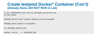 Create testpmd Docker* Container (Con’t)
(Already Done--DO NOT RUN in Lab)
20
$ cat $TRAINING_DIR//build_testpmd_container.sh
#!/bin/bash
DOCKER_BUILD_DIR="$(pwd)/docker-build/testpmd”
DOCKER_TAG="ses2017/testpmd1”
cd $DOCKER_BUILD_DIR
docker build . -t $DOCKER_TAG
 