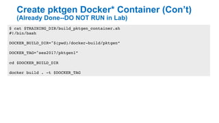 Create pktgen Docker* Container (Con’t)
(Already Done--DO NOT RUN in Lab)
22
$ cat $TRAINING_DIR/build_pktgen_container.sh
#!/bin/bash
DOCKER_BUILD_DIR="$(pwd)/docker-build/pktgen”
DOCKER_TAG="ses2017/pktgen1”
cd $DOCKER_BUILD_DIR
docker build . -t $DOCKER_TAG
 