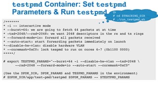 testpmd Container: Set testpmd
Parameters & Run testpmd
26
/*******
* -i -- interactive mode
* --burst=64: we are going to fetch 64 packets at at time
* -txd=2048/--rxd=2048: we want 2048 descriptors in the rx and tx rings
* --forward-mode=io: forward all packets received
* --auto-start: start forwarding packets immediately on launch
*--disable-hw-vlan: disable hardware VLAN
* --coremask=0xC0: lock tespmd to run on cores 6-7 (0b1100 0000)
*****/
# export TESTPMD_PARAMS="--burst=64 -i --disable-hw-vlan --txd=2048 
--rxd=2048 --forward-mode=io --auto-start --coremask=0xC0”
(Use the DPDK_DIR, DPDK_PARAMS and TESPMD_PARAMS in the environment)
# $DPDK_DIR/app/test-pmd/testpmd $DPDK_PARAMS -- $TESTPMD_PARAMS
Or	
# cd $TRAINING_DIR
# ./run_testpmd.sh
 