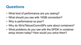 Questions
•  What kind of performance are you seeing?
•  What should you see with 10GB connection?
•  Why is performance so poor?
•  Why do ISVs/Telcos/CommSPs care about containers?
•  What problems do you see with the DPDK in container
setup shown today? How would you solve them?
32
 