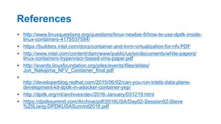 References
•  http://www.linuxquestions.org/questions/linux-newbie-8/how-to-use-dpdk-inside-
linux-containers-4175537584/
•  https://builders.intel.com/docs/container-and-kvm-virtualization-for-nfv.PDF
•  http://www.intel.com/content/dam/www/public/us/en/documents/white-papers/
linux-containers-hypervisor-based-vms-paper.pdf
•  http://events.linuxfoundation.org/sites/events/files/slides/
Jun_Nakajima_NFV_Container_final.pdf
• 
http://developerblog.redhat.com/2015/06/02/can-you-run-intels-data-plane-
development-kit-dpdk-in-adocker-container-yep/
•  http://dpdk.org/ml/archives/dev/2016-January/031219.html
•  https://dpdksummit.com/Archive/pdf/2016USA/Day02-Session02-Steve
%20Liang-DPDKUSASummit2016.pdf
34
 