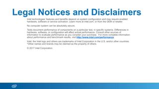 Legal Notices and Disclaimers
Intel technologies’ features and benefits depend on system configuration and may require enabled
hardware, software or service activation. Learn more at intel.com, or from the OEM or retailer.
No computer system can be absolutely secure.
Tests document performance of components on a particular test, in specific systems. Differences in
hardware, software, or configuration will affect actual performance. Consult other sources of
information to evaluate performance as you consider your purchase. For more complete information
about performance and benchmark results, visit http://www.intel.com/performance.
Intel, the Intel logo and others are trademarks of Intel Corporation in the U.S. and/or other countries.
*Other names and brands may be claimed as the property of others.
© 2017 Intel Corporation.
 