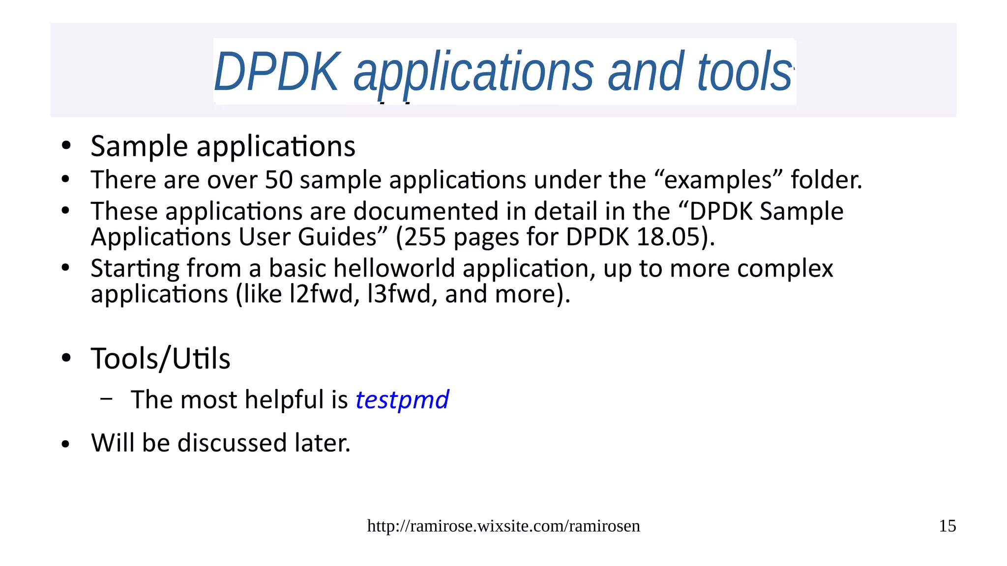 http://ramirose.wixsite.com/ramirosen 15
DPDK applications and toolsDPDK applications and tools
● Sample applications
● There are over 50 sample applications under the “examples” folder.
● These applications are documented in detail in the “DPDK Sample
Applications User Guides” (255 pages for DPDK 18.05).
● Starting from a basic helloworld application, up to more complex
applications (like l2fwd, l3fwd, and more).
● Tools/Utils
– The most helpful is testpmd
● Will be discussed later.
 