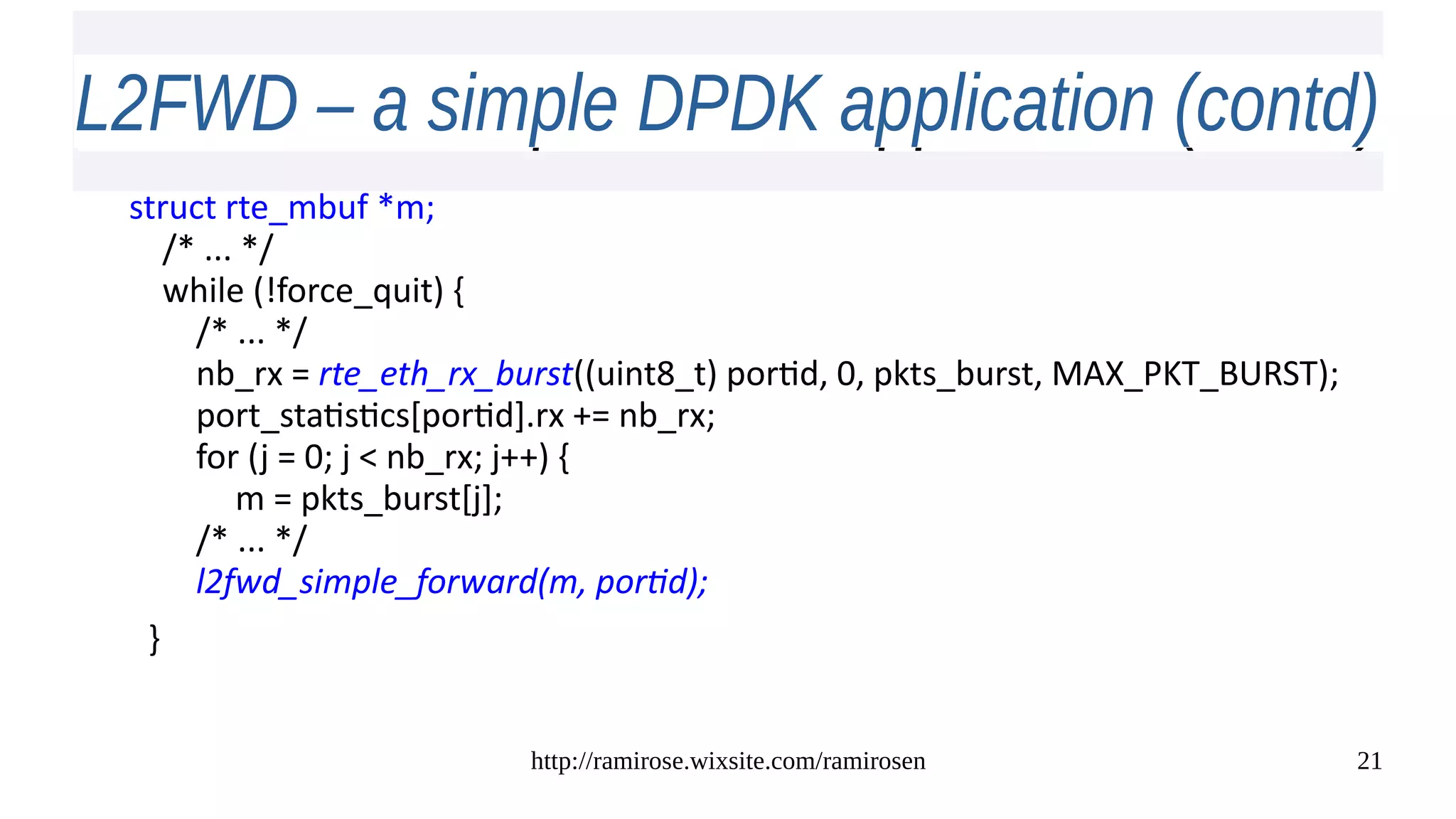 http://ramirose.wixsite.com/ramirosen 21
L2FWD – a simple DPDK application (contd)L2FWD – a simple DPDK application (contd)
struct rte_mbuf *m;
/* ... */
while (!force_quit) {
/* ... */
nb_rx = rte_eth_rx_burst((uint8_t) portid, 0, pkts_burst, MAX_PKT_BURST);
port_statistics[portid].rx += nb_rx;
for (j = 0; j < nb_rx; j++) {
m = pkts_burst[j];
/* ... */
l2fwd_simple_forward(m, portid);
}
 