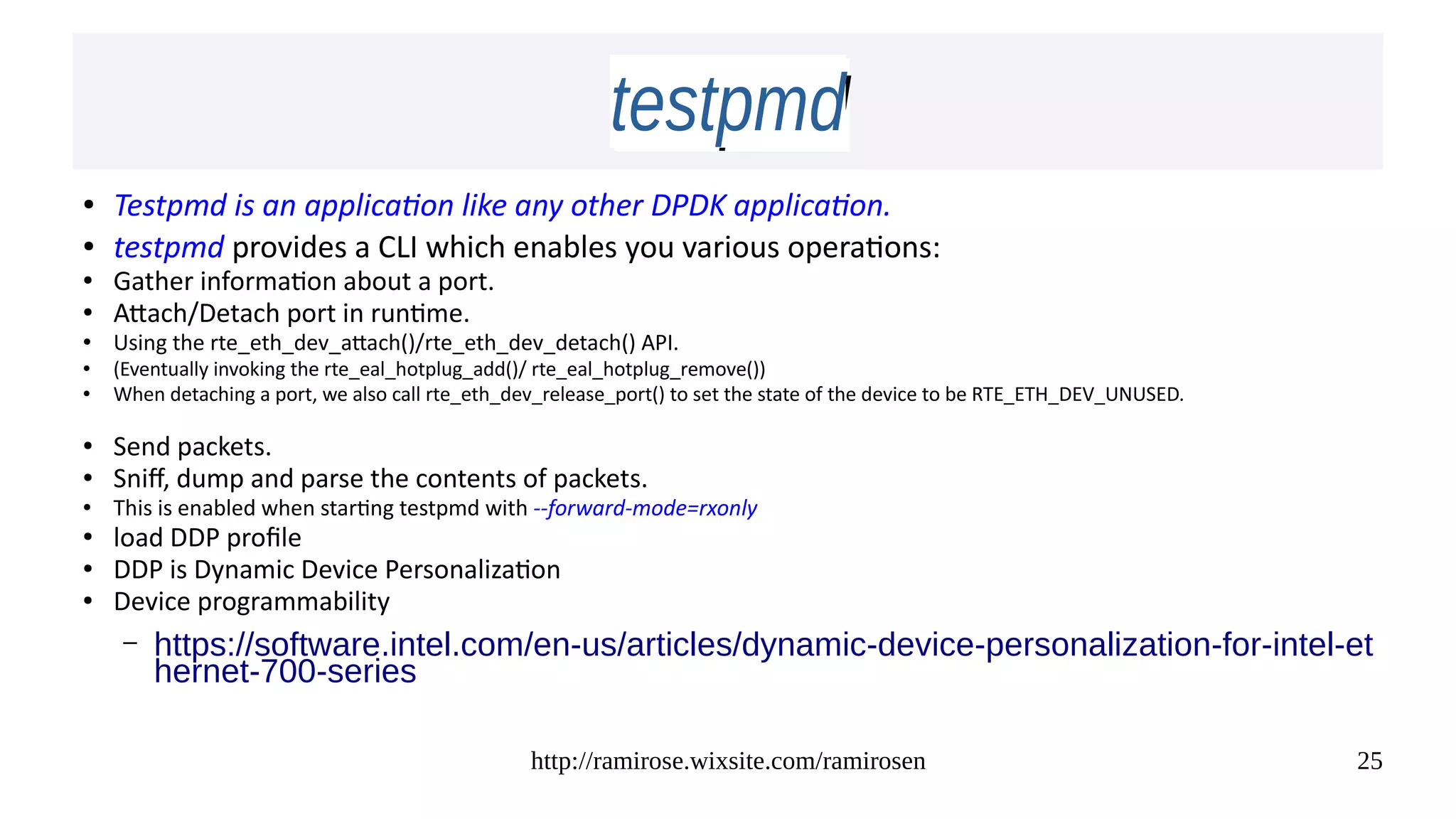 http://ramirose.wixsite.com/ramirosen 25
testpmdtestpmd
● Testpmd is an application like any other DPDK application.
● testpmd provides a CLI which enables you various operations:
● Gather information about a port.
● Attach/Detach port in runtime.
● Using the rte_eth_dev_attach()/rte_eth_dev_detach() API.
●
(Eventually invoking the rte_eal_hotplug_add()/ rte_eal_hotplug_remove())
●
When detaching a port, we also call rte_eth_dev_release_port() to set the state of the device to be RTE_ETH_DEV_UNUSED.
● Send packets.
● Sniff, dump and parse the contents of packets.
● This is enabled when starting testpmd with --forward-mode=rxonly
● load DDP profile
● DDP is Dynamic Device Personalization
● Device programmability
– https://software.intel.com/en-us/articles/dynamic-device-personalization-for-intel-et
hernet-700-series
 