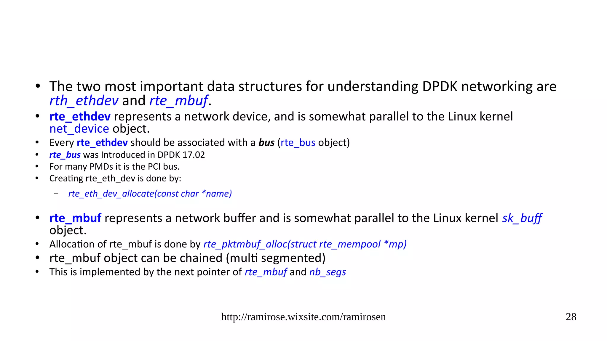 http://ramirose.wixsite.com/ramirosen 28
● The two most important data structures for understanding DPDK networking are
rth_ethdev and rte_mbuf.
●
rte_ethdev represents a network device, and is somewhat parallel to the Linux kernel
net_device object.
●
Every rte_ethdev should be associated with a bus (rte_bus object)
● rte_bus was Introduced in DPDK 17.02
●
For many PMDs it is the PCI bus.
● Creating rte_eth_dev is done by:
– rte_eth_dev_allocate(const char *name)
●
rte_mbuf represents a network buffer and is somewhat parallel to the Linux kernel sk_buff
object.
●
Allocation of rte_mbuf is done by rte_pktmbuf_alloc(struct rte_mempool *mp)
●
rte_mbuf object can be chained (multi segmented)
●
This is implemented by the next pointer of rte_mbuf and nb_segs
 