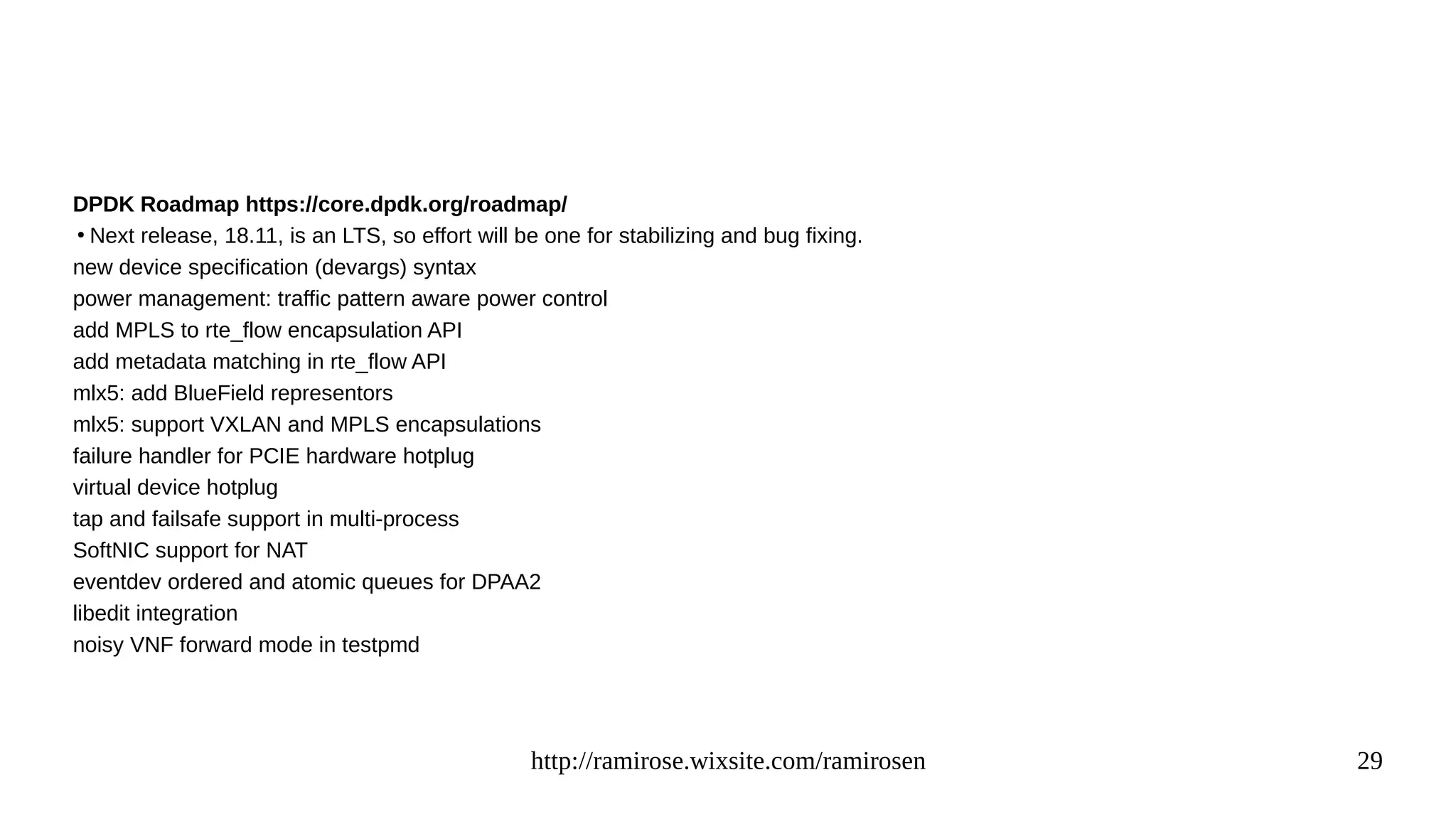 http://ramirose.wixsite.com/ramirosen 29
DPDK Roadmap https://core.dpdk.org/roadmap/
●
Next release, 18.11, is an LTS, so effort will be one for stabilizing and bug fixing.
new device specification (devargs) syntax
power management: traffic pattern aware power control
add MPLS to rte_flow encapsulation API
add metadata matching in rte_flow API
mlx5: add BlueField representors
mlx5: support VXLAN and MPLS encapsulations
failure handler for PCIE hardware hotplug
virtual device hotplug
tap and failsafe support in multi-process
SoftNIC support for NAT
eventdev ordered and atomic queues for DPAA2
libedit integration
noisy VNF forward mode in testpmd
 