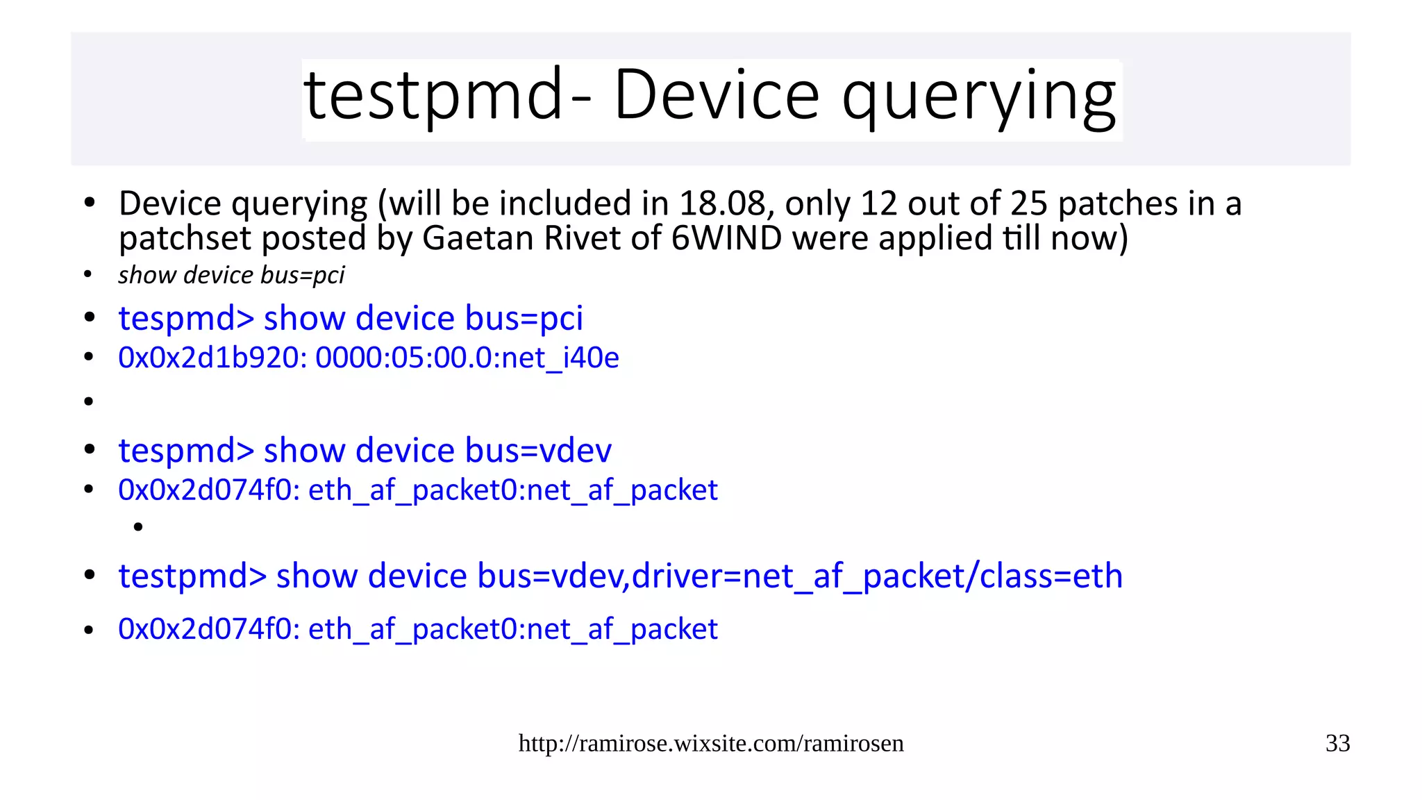 http://ramirose.wixsite.com/ramirosen 33
testpmd- Device queryingtestpmd- Device querying
● Device querying (will be included in 18.08, only 12 out of 25 patches in a
patchset posted by Gaetan Rivet of 6WIND were applied till now)
● show device bus=pci
● tespmd> show device bus=pci
● 0x0x2d1b920: 0000:05:00.0:net_i40e
●
● tespmd> show device bus=vdev
● 0x0x2d074f0: eth_af_packet0:net_af_packet
●
● testpmd> show device bus=vdev,driver=net_af_packet/class=eth
● 0x0x2d074f0: eth_af_packet0:net_af_packet
 