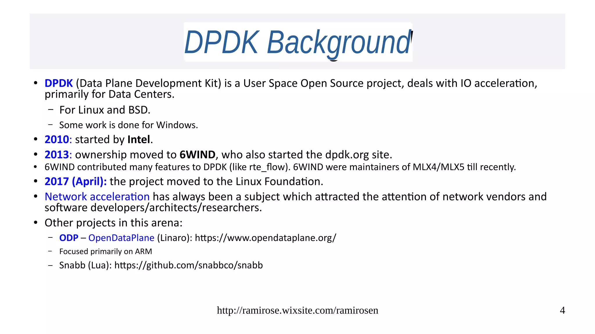 http://ramirose.wixsite.com/ramirosen 4
DPDK BackgroundDPDK Background
● DPDK (Data Plane Development Kit) is a User Space Open Source project, deals with IO acceleration,
primarily for Data Centers.
– For Linux and BSD.
– Some work is done for Windows.
● 2010: started by Intel.
● 2013: ownership moved to 6WIND, who also started the dpdk.org site.
● 6WIND contributed many features to DPDK (like rte_flow). 6WIND were maintainers of MLX4/MLX5 till recently.
● 2017 (April): the project moved to the Linux Foundation.
● Network acceleration has always been a subject which attracted the attention of network vendors and
software developers/architects/researchers.
● Other projects in this arena:
– ODP – OpenDataPlane (Linaro): https://www.opendataplane.org/
– Focused primarily on ARM
– Snabb (Lua): https://github.com/snabbco/snabb
 