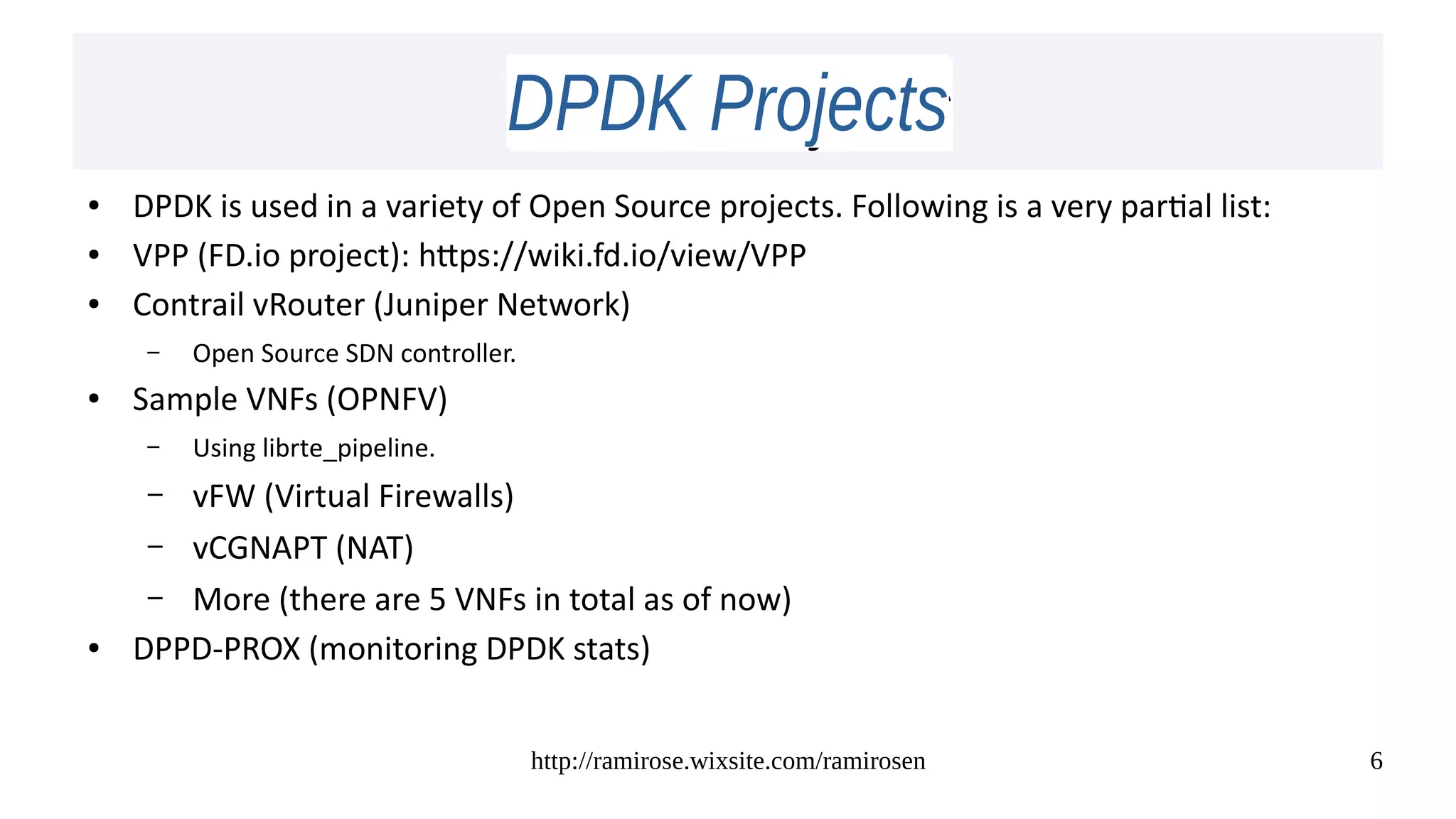 http://ramirose.wixsite.com/ramirosen 6
DPDK ProjectsDPDK Projects
● DPDK is used in a variety of Open Source projects. Following is a very partial list:
● VPP (FD.io project): https://wiki.fd.io/view/VPP
● Contrail vRouter (Juniper Network)
– Open Source SDN controller.
● Sample VNFs (OPNFV)
– Using librte_pipeline.
– vFW (Virtual Firewalls)
– vCGNAPT (NAT)
– More (there are 5 VNFs in total as of now)
● DPPD-PROX (monitoring DPDK stats)
 
