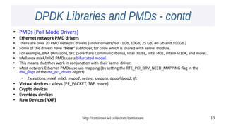 http://ramirose.wixsite.com/ramirosen 10
DPDK Libraries and PMDs - contdDPDK Libraries and PMDs - contd
● PMDs (Poll Mode Drivers)
● Ethernet network PMD drivers
● There are over 20 PMD network drivers (under drivers/net (1Gb, 10Gb, 25 Gb, 40 Gb and 100Gb.)
● Some of the drivers have “base” subfolder, for code which is shared with kernel module.
●
For example, ENA (Amazon), SFC (Solarflare Communications), Intel IXGBE, Intel I40E, Intel FM10K, and more).
● Mellanox mlx4/mlx5 PMDs use a bifurcated model.
● This means that they work in conjunction with their kernel driver.
● Most network Ethernet PMDs use uio mapping (by setting the RTE_PCI_DRV_NEED_MAPPING flag in the
drv_flags of the rte_pci_driver object)
– Exceptions: mlx4, mlx5, mvpp2, netsvc, szedata, dpaa/dpaa2, ifc
● Virtual devices - vdevs (PF_PACKET, TAP, more)
● Crypto devices
● Eventdev devices
● Raw Devices (NXP)
 