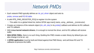 http://ramirose.wixsite.com/ramirosen 11
Network PMDsNetwork PMDs
●
Each network PMD typically defines an rte_pci_driver object and sets its
probe, remove and PCI ID table.
●
It calls RTE_PMD_REGISTER_PCI() to register it to the system
– This adds it to a global linked list, before DPDK app main() starts, using _attribute__(constructor)
●
Creates an instance of the network object (rte_eth_dev) in its probe() callback and defines its RX callback
and TX callback.
●
With Linux kernel network drivers, it is enough to insmod the driver, and its RX callback will receive
traffic.
●
With DPDK PMDs, there is no such thing. Building the PMD creates a static library by default (you can
also change it to be an .so)
●
A DPDK application must be built and linked against that PMD library and call these RX and TX
callbacks to process the traffic.
 