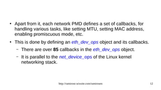 http://ramirose.wixsite.com/ramirosen 12
●
Apart from it, each network PMD defines a set of callbacks, for
handling various tasks, like setting MTU, setting MAC address,
enabling promiscuous mode, etc.
●
This is done by defining an eth_dev_ops object and its callbacks.
– There are over 85 callbacks in the eth_dev_ops object.
– It is parallel to the net_device_ops of the Linux kernel
networking stack.
 
