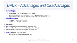 http://ramirose.wixsite.com/ramirosen 13
DPDK – Advantages and DisadvantagesDPDK – Advantages and Disadvantages
● Advantages:
– very good performance in L2 layer.
– Upstreaming is easier comparing to the Linux kernel.
● Disadvantages:
– no L3/L4 network stack.
● Solutions:
● VPP – a project originated from Cisco, started in 2002.
●
Became an Open Source project under FD.io (Linux Foundation)
● Every DPDK PMD can be used (according to VPP mailing list)
●
TLDK – L4 sockets (UDP, TCP, more).
– Does not use the regular Berkeley SOCKET API
 