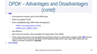 http://ramirose.wixsite.com/ramirosen 14
DPDK – Advantages and DisadvantagesDPDK – Advantages and Disadvantages
(contd)(contd)●
KNI
– A Linux kernel module, part of the DPDK repo
– Does not support 32 bit
– From config/defconfig_i686-native-linuxapp-gcc
# KNI is not supported on 32-bit
CONFIG_RTE_LIBRTE_KNI=n
– Not efficient
– Not in kernel mainline. Also candidate for deprecation from DPDK.
– There were discussions over the dpdk-dev mailing list about an alternative solution called KCP, Kernel
Control Path; There were 10 iterations of KCP patchset about half a year ago (TBD: date), but the
status currently is that KCP is paused.
● OvS-DPDK
 