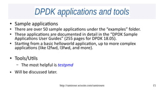 http://ramirose.wixsite.com/ramirosen 15
DPDK applications and toolsDPDK applications and tools
● Sample applications
● There are over 50 sample applications under the “examples” folder.
● These applications are documented in detail in the “DPDK Sample
Applications User Guides” (255 pages for DPDK 18.05).
● Starting from a basic helloworld application, up to more complex
applications (like l2fwd, l3fwd, and more).
● Tools/Utils
– The most helpful is testpmd
● Will be discussed later.
 