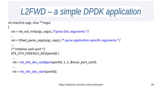 http://ramirose.wixsite.com/ramirosen 20
L2FWD – a simple DPDK applicationL2FWD – a simple DPDK application
int main(int argc, char **argv)
{
ret = rte_eal_init(argc, argv); /*parse EAL arguments */
…
ret = l2fwd_parse_args(argc, argv); /* parse application-specific arguments */
...
/* Initialise each port */
RTE_ETH_FOREACH_DEV(portid) {
…
ret = rte_eth_dev_configure(portid, 1, 1, &local_port_conf);
…
ret = rte_eth_dev_start(portid);
 