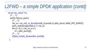 http://ramirose.wixsite.com/ramirosen 21
L2FWD – a simple DPDK application (contd)L2FWD – a simple DPDK application (contd)
struct rte_mbuf *m;
/* ... */
while (!force_quit) {
/* ... */
nb_rx = rte_eth_rx_burst((uint8_t) portid, 0, pkts_burst, MAX_PKT_BURST);
port_statistics[portid].rx += nb_rx;
for (j = 0; j < nb_rx; j++) {
m = pkts_burst[j];
/* ... */
l2fwd_simple_forward(m, portid);
}
 