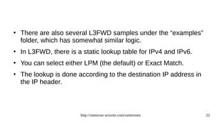 http://ramirose.wixsite.com/ramirosen 22
●
There are also several L3FWD samples under the “examples”
folder, which has somewhat similar logic.
●
In L3FWD, there is a static lookup table for IPv4 and IPv6.
●
You can select either LPM (the default) or Exact Match.
●
The lookup is done according to the destination IP address in
the IP header.
 