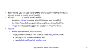 http://ramirose.wixsite.com/ramirosen 24
● For binding, you can use either of the following three kernel modules:
● uio_pci_generic (a generic kernel module)
● vfio-pci (a generic kernel module)
– Sometimes vfio-pci is needed when UEFI secure boot is enabled.
– See: https://doc.dpdk.org/guides/linux_gsg/linux_drivers.html#vfio
– vfio-pci module doesn’t support the creation of virtual functions.
● igb_uio
– A DPDK kernel module, not in mainline)
– The igb_uio kernel module adds an entry called max_vfs in PCI sysfs.
● Writing to this entry creates DPDK VFs.
● See dpdk/kernel/linux/igb_uio/igb_uio.c
 