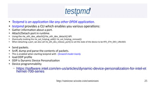 http://ramirose.wixsite.com/ramirosen 25
testpmdtestpmd
● Testpmd is an application like any other DPDK application.
● testpmd provides a CLI which enables you various operations:
● Gather information about a port.
● Attach/Detach port in runtime.
● Using the rte_eth_dev_attach()/rte_eth_dev_detach() API.
●
(Eventually invoking the rte_eal_hotplug_add()/ rte_eal_hotplug_remove())
●
When detaching a port, we also call rte_eth_dev_release_port() to set the state of the device to be RTE_ETH_DEV_UNUSED.
● Send packets.
● Sniff, dump and parse the contents of packets.
● This is enabled when starting testpmd with --forward-mode=rxonly
● load DDP profile
● DDP is Dynamic Device Personalization
● Device programmability
– https://software.intel.com/en-us/articles/dynamic-device-personalization-for-intel-et
hernet-700-series
 