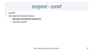 http://ramirose.wixsite.com/ramirosen 26
testpmd - contdtestpmd - contd
● load BPF
● developed by Konstantin Ananyev
– bpf-load command from testpmd CLI.
– Uses librte_bpf API
 