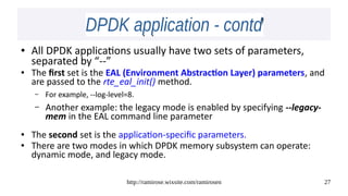 http://ramirose.wixsite.com/ramirosen 27
DPDK application - contdDPDK application - contd
● All DPDK applications usually have two sets of parameters,
separated by “--”
● The first set is the EAL (Environment Abstraction Layer) parameters, and
are passed to the rte_eal_init() method.
– For example, --log-level=8.
– Another example: the legacy mode is enabled by specifying --legacy-
mem in the EAL command line parameter
● The second set is the application-specific parameters.
● There are two modes in which DPDK memory subsystem can operate:
dynamic mode, and legacy mode.
 