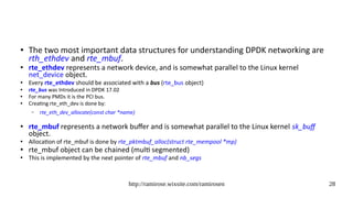 http://ramirose.wixsite.com/ramirosen 28
● The two most important data structures for understanding DPDK networking are
rth_ethdev and rte_mbuf.
●
rte_ethdev represents a network device, and is somewhat parallel to the Linux kernel
net_device object.
●
Every rte_ethdev should be associated with a bus (rte_bus object)
● rte_bus was Introduced in DPDK 17.02
●
For many PMDs it is the PCI bus.
● Creating rte_eth_dev is done by:
– rte_eth_dev_allocate(const char *name)
●
rte_mbuf represents a network buffer and is somewhat parallel to the Linux kernel sk_buff
object.
●
Allocation of rte_mbuf is done by rte_pktmbuf_alloc(struct rte_mempool *mp)
●
rte_mbuf object can be chained (multi segmented)
●
This is implemented by the next pointer of rte_mbuf and nb_segs
 