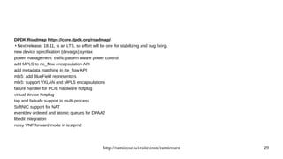 http://ramirose.wixsite.com/ramirosen 29
DPDK Roadmap https://core.dpdk.org/roadmap/
●
Next release, 18.11, is an LTS, so effort will be one for stabilizing and bug fixing.
new device specification (devargs) syntax
power management: traffic pattern aware power control
add MPLS to rte_flow encapsulation API
add metadata matching in rte_flow API
mlx5: add BlueField representors
mlx5: support VXLAN and MPLS encapsulations
failure handler for PCIE hardware hotplug
virtual device hotplug
tap and failsafe support in multi-process
SoftNIC support for NAT
eventdev ordered and atomic queues for DPAA2
libedit integration
noisy VNF forward mode in testpmd
 