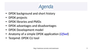 http://ramirose.wixsite.com/ramirosen 3
AgendaAgenda
● DPDK background and short history
● DPDK projects 
● DPDK libraries and PMDs
● DPDK advantages and disadvantages
● DPDK Development model
● Anatomy of a simple DPDK application (l2fwd)
● Testpmd: DPDK CLI tool
 