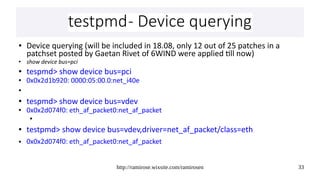 http://ramirose.wixsite.com/ramirosen 33
testpmd- Device queryingtestpmd- Device querying
● Device querying (will be included in 18.08, only 12 out of 25 patches in a
patchset posted by Gaetan Rivet of 6WIND were applied till now)
● show device bus=pci
● tespmd> show device bus=pci
● 0x0x2d1b920: 0000:05:00.0:net_i40e
●
● tespmd> show device bus=vdev
● 0x0x2d074f0: eth_af_packet0:net_af_packet
●
● testpmd> show device bus=vdev,driver=net_af_packet/class=eth
● 0x0x2d074f0: eth_af_packet0:net_af_packet
 