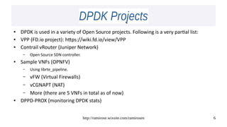 http://ramirose.wixsite.com/ramirosen 6
DPDK ProjectsDPDK Projects
● DPDK is used in a variety of Open Source projects. Following is a very partial list:
● VPP (FD.io project): https://wiki.fd.io/view/VPP
● Contrail vRouter (Juniper Network)
– Open Source SDN controller.
● Sample VNFs (OPNFV)
– Using librte_pipeline.
– vFW (Virtual Firewalls)
– vCGNAPT (NAT)
– More (there are 5 VNFs in total as of now)
● DPPD-PROX (monitoring DPDK stats)
 