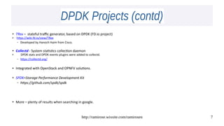 http://ramirose.wixsite.com/ramirosen 7
DPDK Projects (contd)DPDK Projects (contd)
● TRex – stateful traffic generator, based on DPDK (FD.io project)
●
https://wiki.fd.io/view/TRex
– Developed by Hanoch Haim from Cisco.
● Collectd - System statistics collection daemon
● DPDK stats and DPDK events plugins were added to collectd.
– https://collectd.org/
● Integrated with OpenStack and OPNFV solutions.
● SPDK=Storage Performance Development Kit
– https://github.com/spdk/spdk
● More – plenty of results when searching in google.
 