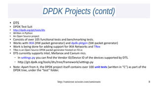 http://ramirose.wixsite.com/ramirosen 8
DPDK Projects (contd)DPDK Projects (contd)
● DTS
● DPDK Test Suit
● http://dpdk.org/git/tools/dts
● Written in Python
● An Open Source project
● Consists of over 105 functional tests and benchmarking tests.
● Works with IXIA (HW packet generator) and dpdk-pktgen (SW packet generator)
● Work is being done for adding support for IXIA Networks and TRex
● TRex is an Open Source DPDK packet generator hosted on FD.io
● DTS currently supports Intel, Mellanox and Cavium nics.
– In settings.py you can find the Vendor ID/Device ID of the devices supported by DTS.
– http://git.dpdk.org/tools/dts/tree/framework/settings.py
● Note: Apart from it, the DPDK project itself contains over 100 unit tests (written in “C”) as part of the
DPDK tree, under the “test” folder.
 