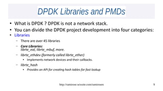 http://ramirose.wixsite.com/ramirosen 9
DPDK Libraries and PMDsDPDK Libraries and PMDs
● What is DPDK ? DPDK is not a network stack.
● You can divide the DPDK project development into four categories:
● Libraries
– There are over 45 libraries
– Core Libraries:
librte_eal, librte_mbuf, more.
– librte_ethdev (formerly called librte_ether)
● Implements network devices and their callbacks.
– librte_hash
● Provides an API for creating hash tables for fast lookup
 