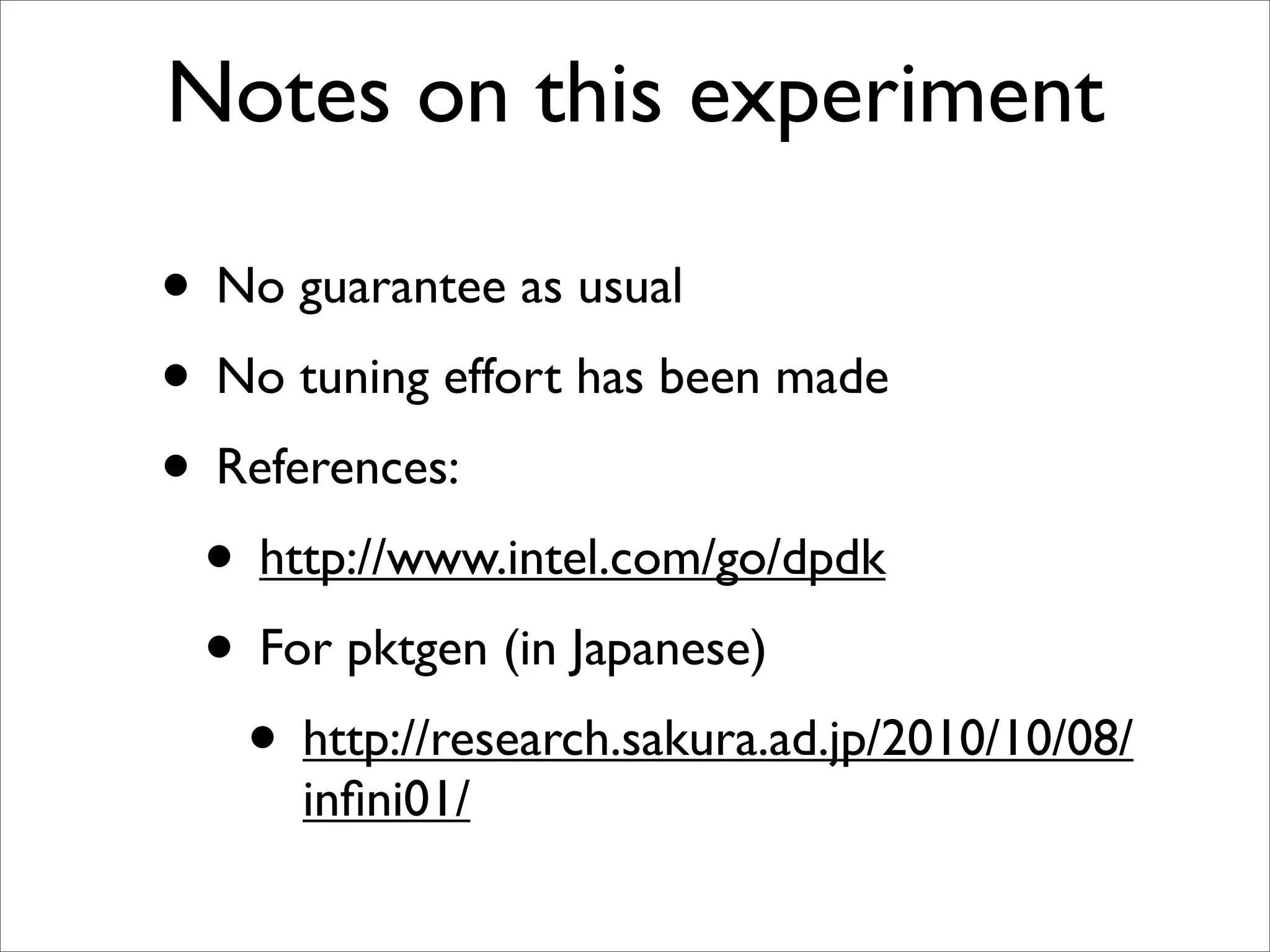 Notes on this experiment

• No guarantee as usual
• No tuning effort has been made
• References:
 • http://www.intel.com/go/dpdk
 • For pktgen (in Japanese)
   • http://research.sakura.ad.jp/2010/10/08/
      inﬁni01/
 