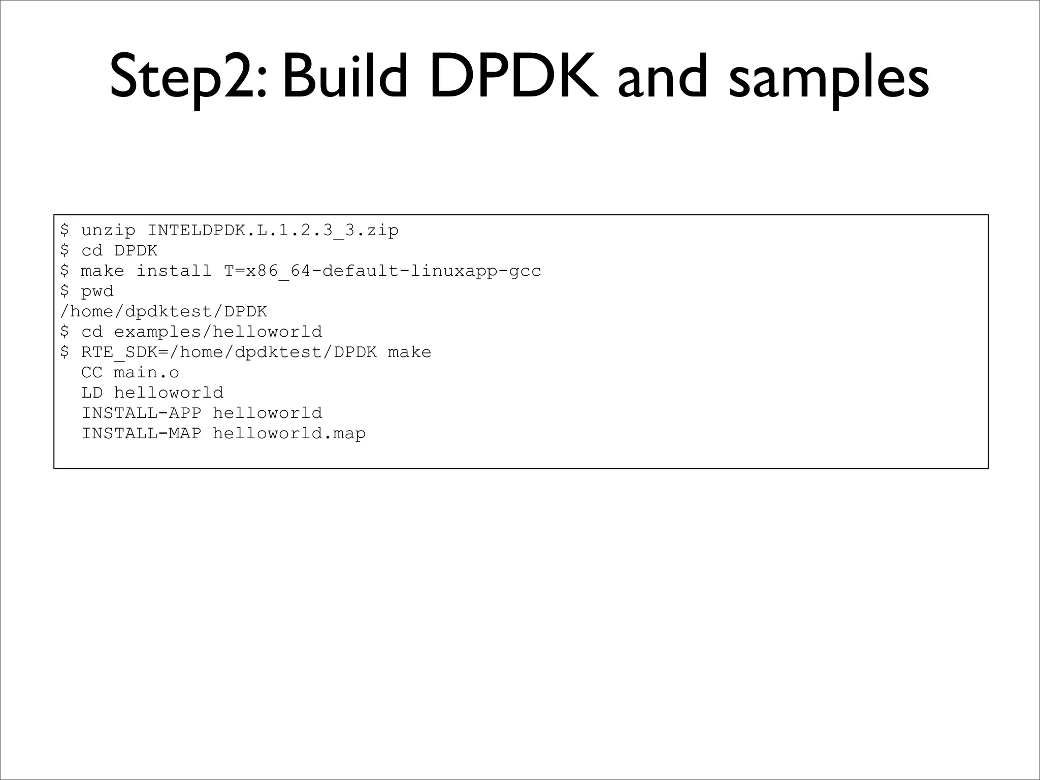 Step2: Build DPDK and samples

$ unzip INTELDPDK.L.1.2.3_3.zip
$ cd DPDK
$ make install T=x86_64-default-linuxapp-gcc
$ pwd
/home/dpdktest/DPDK
$ cd examples/helloworld
$ RTE_SDK=/home/dpdktest/DPDK make
  CC main.o
  LD helloworld
  INSTALL-APP helloworld
  INSTALL-MAP helloworld.map
 