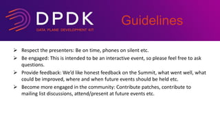  Respect the presenters: Be on time, phones on silent etc.
 Be engaged: This is intended to be an interactive event, so please feel free to ask
questions.
 Provide feedback: We’d like honest feedback on the Summit, what went well, what
could be improved, where and when future events should be held etc.
 Become more engaged in the community: Contribute patches, contribute to
mailing list discussions, attend/present at future events etc.
Guidelines
 