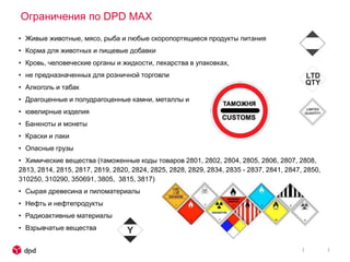 Ограничения по DPD MAX
• Живые животные, мясо, рыба и любые скоропортящиеся продукты питания
• Корма для животных и пищевые добавки
• Кровь, человеческие органы и жидкости, лекарства в упаковках,
• не предназначенных для розничной торговли
• Алкоголь и табак
• Драгоценные и полудрагоценные камни, металлы и
• ювелирные изделия
• Банкноты и монеты
• Краски и лаки
• Опасные грузы
• Химические вещества (таможенные коды товаров 2801, 2802, 2804, 2805, 2806, 2807, 2808,
2813, 2814, 2815, 2817, 2819, 2820, 2824, 2825, 2828, 2829, 2834, 2835 - 2837, 2841, 2847, 2850,
310250, 310290, 350691, 3805, 3815, 3817)
• Сырая древесина и пиломатериалы
• Нефть и нефтепродукты
• Радиоактивные материалы
• Взрывчатые вещества
 