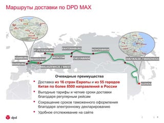 Маршруты доставки по DPD MAX
6
Очевидные преимущества
• Доставка из 16 стран Европы и из 55 городов
Китая по более 8500 направлений в России
• Выгодные тарифы и четкие сроки доставки
благодаря регулярным рейсам
• Сокращение сроков таможенного оформления
благодаря электронному декларированию
• Удобное отслеживание на сайте
 