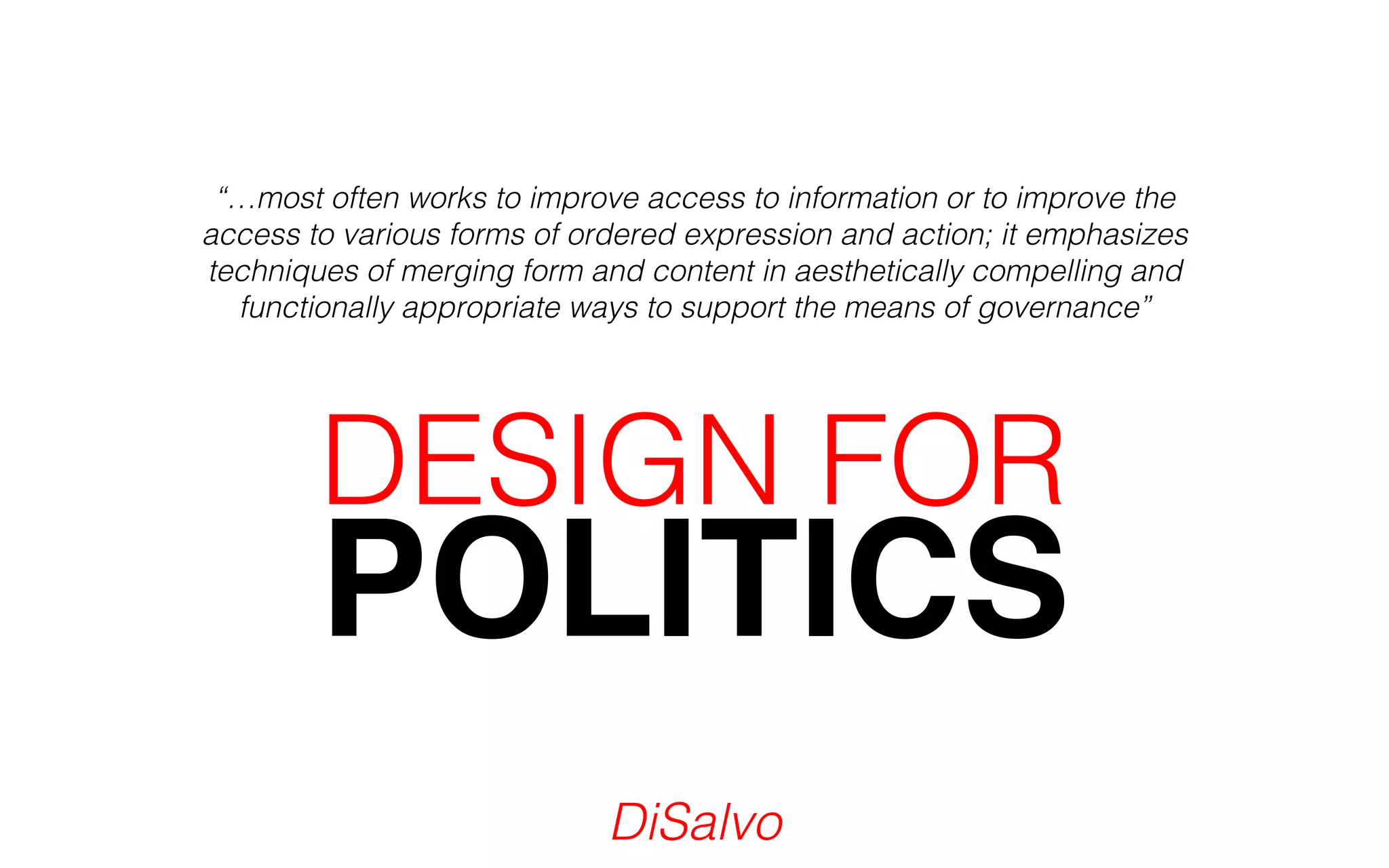“…most often works to improve access to information or to improve the 
access to various forms of ordered expression and action; it emphasizes 
techniques of merging form and content in aesthetically compelling and 
functionally appropriate ways to support the means of governance” 
POLITICS DESIGN FOR 
DiSalvo 
 